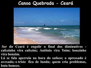 Ser do Ceará é engolir o final dos diminutivos -
cafezinho vira cafezim; Antônio vira Toim; bonzinho
vira bonzim.
Lá se fala aperreio na hora do sufoco; o apressado é
avexado; o triste fica de lundu; quem cria problemas,
bota boneco.
 