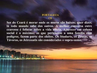 Ser do Ceará é morar onde os muros são baixos; quer dizer,
lá todo mundo sabe dos outros. A melhor conversa entre
cearense é fofocar sobre a vida alheia. Aparecer em coluna
social é o máximo; os que pertencem a uma família com
pedigree, fazem parte dos eleitos. Os Studarts, os Frotas, os
Távoras, os Jeiressatis são considerados o supra-sumo.
 