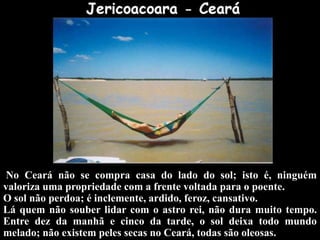 No Ceará não se compra casa do lado do sol; isto é, ninguém
valoriza uma propriedade com a frente voltada para o poente.
O sol não perdoa; é inclemente, ardido, feroz, cansativo.
Lá quem não souber lidar com o astro rei, não dura muito tempo.
Entre dez da manhã e cinco da tarde, o sol deixa todo mundo
melado; não existem peles secas no Ceará, todas são oleosas.
 