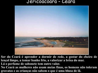 Ser do Ceará é aprender a dormir de rede, a gostar do cheiro de
lençol limpo, a tomar banho frio, a valorizar a brisa do mar.
Lá o perfume de sabonete tem outro valor.
No Ceará as mulheres não usam meias finas, os homens não toleram
gravatas e as crianças não sabem o que é uma blusa de lã.
 