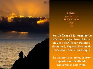 Ser do Ceará é ter orgulho de
afirmar que pertence à terra
 de José de Alencar, Patativa
do Assaré, Fagner, Eleazar de
Carvalho, Clóvis Bevilácqua.

Lá amam-se as artes; cria-se
  repente com facilidade,
   conversa-se com rima.
 