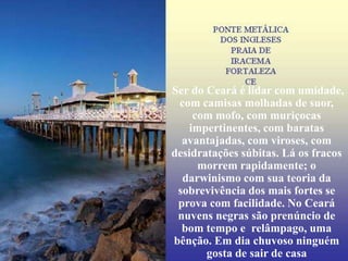 Ser do Ceará é lidar com umidade,
 com camisas molhadas de suor,
     com mofo, com muriçocas
    impertinentes, com baratas
  avantajadas, com viroses, com
desidratações súbitas. Lá os fracos
      morrem rapidamente; o
  darwinismo com sua teoria da
 sobrevivência dos mais fortes se
 prova com facilidade. No Ceará
 nuvens negras são prenúncio de
  bom tempo e relâmpago, uma
bênção. Em dia chuvoso ninguém
       gosta de sair de casa
 