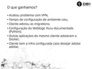 O que ganhamos?
• Acabou problema com VPN;
• Tempo de configuração de ambiente caiu;
• Cliente adotou as migrations;
• Configuração do Weblogic ficou documentada
(Python);
• Outras aplicações do mesmo cliente adotaram o
Docker;
• Cliente tem a infra configurada caso desejar adotar
adotar;
 