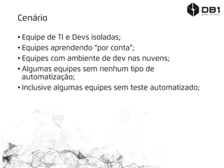 Cenário
• Equipe de TI e Devs isoladas;
• Equipes aprendendo “por conta”;
• Equipes com ambiente de dev nas nuvens;
• Algumas equipes sem nenhum tipo de
automatização;
• Inclusive algumas equipes sem teste automatizado;
 