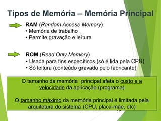15
RAM (Random Access Memory)
• Memória de trabalho
• Permite gravação e leitura
ROM (Read Only Memory)
• Usada para fins específicos (só é lida pela CPU)
• Só leitura (conteúdo gravado pelo fabricante)
Tipos de Memória – Memória Principal
O tamanho da memória principal afeta o custo e a
velocidade da aplicação (programa)
O tamanho máximo da memória principal é limitada pela
arquitetura do sistema (CPU, placa-mãe, etc)
 