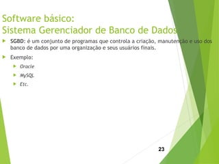 Software básico:
Sistema Gerenciador de Banco de Dados
 SGBD: é um conjunto de programas que controla a criação, manutenção e uso dos
banco de dados por uma organização e seus usuários finais.
 Exemplo:
 Oracle
 MySQL
 Etc.
23
 