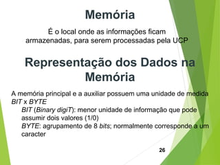 26
É o local onde as informações ficam
armazenadas, para serem processadas pela UCP
Memória
Representação dos Dados na
Memória
A memória principal e a auxiliar possuem uma unidade de medida
BIT x BYTE
BIT (Binary digiT): menor unidade de informação que pode
assumir dois valores (1/0)
BYTE: agrupamento de 8 bits; normalmente corresponde a um
caracter
 