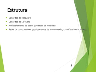 Estrutura
 Conceitos de Hardware
 Conceitos de Software
 Armazenamento de dados (unidades de medidas)
 Redes de computadores (equipamentos de interconexão, classificação das redes).
3
 