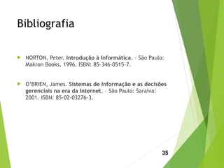 Bibliografia
 NORTON, Peter. Introdução à Informática. – São Paulo:
Makron Books, 1996. ISBN: 85-346-0515-7.
 O’BRIEN, James. Sistemas de Informação e as decisões
gerenciais na era da Internet. – São Paulo: Saraiva:
2001. ISBN: 85-02-03276-3.
35
 