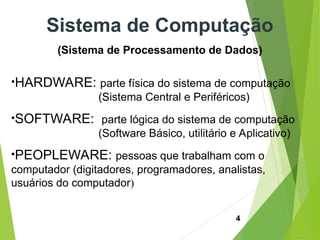 4
Sistema de Computação
(Sistema de Processamento de Dados)
•HARDWARE: parte física do sistema de computação
(Sistema Central e Periféricos)
•SOFTWARE: parte lógica do sistema de computação
(Software Básico, utilitário e Aplicativo)
•PEOPLEWARE: pessoas que trabalham com o
computador (digitadores, programadores, analistas,
usuários do computador)
 