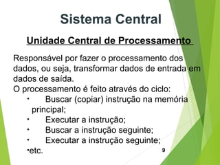 9
Sistema Central
Unidade Central de Processamento
Responsável por fazer o processamento dos
dados, ou seja, transformar dados de entrada em
dados de saída.
O processamento é feito através do ciclo:
• Buscar (copiar) instrução na memória
principal;
• Executar a instrução;
• Buscar a instrução seguinte;
• Executar a instrução seguinte;
•etc.
 