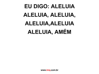 EU DIGO: ALELUIA ALELUIA, ALELUIA, ALELUIA,ALELUIA ALELUIA, AMÉM www. imq .com.br 