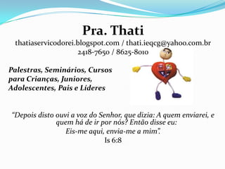Pra. Thati
thatiaservicodorei.blogspot.com / thati.ieqcg@yahoo.com.br
2418-7650 / 8625-8010
Palestras, Seminários, Cursos
para Crianças, Juniores,
Adolescentes, Pais e Líderes
“Depois disto ouvi a voz do Senhor, que dizia: A quem enviarei, e
quem há de ir por nós? Então disse eu:
Eis-me aqui, envia-me a mim”.
Is 6:8
 