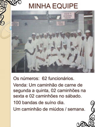 MINHA EQUIPEOs números:  62 funcionários.Venda: Um caminhão de carne de segunda a quinta, 02 caminhões na sexta e 02 caminhões no sábado.100 bandas de suíno dia.Um caminhão de miúdos / semana.