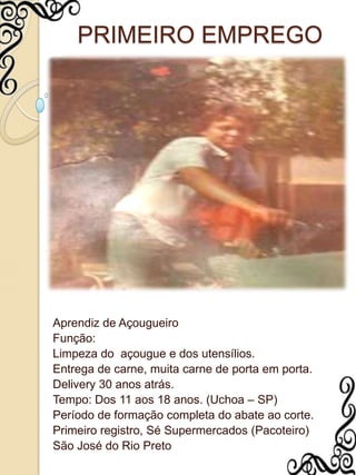 PRIMEIRO EMPREGOAprendiz de AçougueiroFunção:Limpeza do  açougue e dos utensílios.Entrega de carne, muita carne de porta em porta.Delivery 30 anos atrás.Tempo: Dos 11 aos 18 anos. (Uchoa – SP)Período de formação completa do abate ao corte.Primeiro registro, Sé Supermercados (Pacoteiro)São José do Rio Preto 