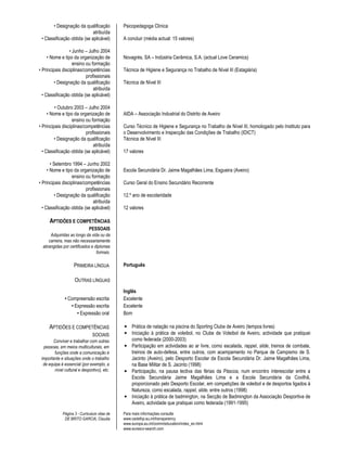• Designação da qualificação           Psicopedagoga Clínica
                             atribuída
 • Classificação obtida (se aplicável)        A concluir (média actual: 15 valores)

                 • Junho – Julho 2004
     • Nome e tipo da organização de          Novagrés, SA – Indústria Cerâmica, S.A. (actual Love Ceramics)
                   ensino ou formação
• Principais disciplinas/competências         Técnica de Higiene e Segurança no Trabalho de Nível III (Estagiária)
                          profissionais
         • Designação da qualificação         Técnica de Nível III
                              atribuída
  • Classificação obtida (se aplicável)

         • Outubro 2003 – Julho 2004
     • Nome e tipo da organização de          AIDA – Associação Industrial do Distrito de Aveiro
                  ensino ou formação
• Principais disciplinas/competências         Curso Técnico de Higiene e Segurança no Trabalho de Nível III, homologado pelo Instituto para
                          profissionais       o Desenvolvimento e Inspecção das Condições de Trabalho (IDICT)
         • Designação da qualificação         Técnica de Nível III
                              atribuída
  • Classificação obtida (se aplicável)       17 valores

       • Setembro 1994 – Junho 2002
     • Nome e tipo da organização de          Escola Secundária Dr. Jaime Magalhães Lima, Esgueira (Aveiro)
                   ensino ou formação
• Principais disciplinas/competências         Curso Geral do Ensino Secundário Recorrente
                          profissionais
          • Designação da qualificação        12.º ano de escolaridade
                              atribuída
  • Classificação obtida (se aplicável)       12 valores

     APTIDÕES E COMPETÊNCIAS
                             PESSOAIS
      Adquiridas ao longo da vida ou da
     carreira, mas não necessariamente
  abrangidas por certificados e diplomas
                                 formais.

                    PRIMEIRA LÍNGUA           Português

                     OUTRAS LÍNGUAS
                                              Inglês
               • Compreensão escrita          Excelente
                  • Expressão escrita         Excelente
                     • Expressão oral         Bom

     APTIDÕES E COMPETÊNCIAS                  • Prática de natação na piscina do Sporting Clube de Aveiro (tempos livres)
                               SOCIAIS        • Iniciação à prática de voleibol, no Clube de Voleibol de Aveiro, actividade que pratiquei
        Conviver e trabalhar com outras         como federada (2000-2003)
  pessoas, em meios multiculturais, em        • Participação em actividades ao ar livre, como escalada, rappel, slide, treinos de combate,
        funções onde a comunicação é            treinos de auto-defesa, entre outros, com acampamento no Parque de Campismo de S.
 importante e situações onde o trabalho         Jacinto (Aveiro), pelo Desporto Escolar da Escola Secundária Dr. Jaime Magalhães Lima,
  de equipa é essencial (por exemplo, a         na Base Militar de S. Jacinto (1998)
        nível cultural e desportivo), etc.    • Participação, na pausa lectiva das férias da Páscoa, num encontro interescolar entre a
                                                Escola Secundária Jaime Magalhães Lima e a Escola Secundária da Covilhã,
                                                proporcionado pelo Desporto Escolar, em competições de voleibol e de desportos ligados à
                                                Natureza, como escalada, rappel, slide, entre outros (1998)
                                              • Iniciação à prática de badmington, na Secção de Badmington da Associação Desportiva de
                                                Aveiro, actividade que pratiquei como federada (1991-1995)
             Página 3 - Curriculum vitae de   Para mais informações consulte
              DE BRITO GARCIA, Claudia        www.cedefop.eu.int/transparency
                                              www.europa.eu.int/comm/education/index_en.html
                                              www.eurescv-search.com
 
