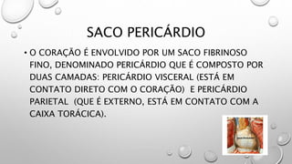SACO PERICÁRDIO
• O CORAÇÃO É ENVOLVIDO POR UM SACO FIBRINOSO
FINO, DENOMINADO PERICÁRDIO QUE É COMPOSTO POR
DUAS CAMADAS: PERICÁRDIO VISCERAL (ESTÁ EM
CONTATO DIRETO COM O CORAÇÃO) E PERICÁRDIO
PARIETAL (QUE É EXTERNO, ESTÁ EM CONTATO COM A
CAIXA TORÁCICA).
 