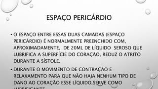 ESPAÇO PERICÁRDIO
• O ESPAÇO ENTRE ESSAS DUAS CAMADAS (ESPAÇO
PERICÁRDIO) É NORMALMENTE PREENCHIDO COM,
APROXIMADAMENTE, DE 20ML DE LÍQUIDO SEROSO QUE
LUBRIFICA A SUPERFÍCIE DO CORAÇÃO, REDUZ O ATRITO
DURANTE A SÍSTOLE.
• DURANTE O MOVIMENTO DE CONTRAÇÃO E
RELAXAMENTO PARA QUE NÃO HAJA NENHUM TIPO DE
DANO AO CORAÇÃO ESSE LÍQUIDO SERVE COMO
 