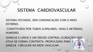SISTEMA CARDIOVASCULAR
SISTEMA FECHADO, SEM COMUNICAÇÃO COM O MEIO
EXTERNO.
CONSTITUÍDO POR TUBOS (CAPILARES, VEIAS E ARTÉRIAS),
HUMORES
(SANGUE E LINFA) E UM ÓRGÃO CENTRAL (CORAÇÃO) QUE
ATUA DE FORMA CONTRÁTIL-PROPULSORA PARA QUE O
SANGUE CIRCULEM NA REDE VASCULAR.
 