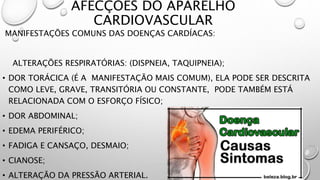 AFECÇÕES DO APARELHO
CARDIOVASCULAR
MANIFESTAÇÕES COMUNS DAS DOENÇAS CARDÍACAS:
ALTERAÇÕES RESPIRATÓRIAS: (DISPNEIA, TAQUIPNEIA);
• DOR TORÁCICA (É A MANIFESTAÇÃO MAIS COMUM), ELA PODE SER DESCRITA
COMO LEVE, GRAVE, TRANSITÓRIA OU CONSTANTE, PODE TAMBÉM ESTÁ
RELACIONADA COM O ESFORÇO FÍSICO;
• DOR ABDOMINAL;
• EDEMA PERIFÉRICO;
• FADIGA E CANSAÇO, DESMAIO;
• CIANOSE;
• ALTERAÇÃO DA PRESSÃO ARTERIAL.
 