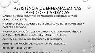 ASSISTÊNCIA DE ENFERMAGEM NAS
AFECÇÕES CARDÍACAS
• MANTER REPOUSO RELATIVO OU ABSOLUTO CONFORME ESTADO
GERAL DO PACIENTE;
• PROMOVER POSICIONAMENTO CONFORTÁVEL NO LEITO, MANTENDO A
CABECEIRA ELEVADA;
• PROMOVER CONDIÇÕES QUE FAVOREÇAM O RELAXAMENTO FÍSICO E
MENTAL DIMINUINDO CONSEQUENTEMENTE O STRESS;
• ORIENTAR A FAMÍLIA NO SENTIDO DA TERAPÊUTICA;
• ADMINISTRAR OXIGÊNIO E MEDICAMENTOS PRESCRITO;
• AFERIR OS SINAIS VITAIS;
 