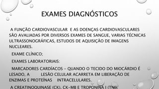 EXAMES DIAGNÓSTICOS
A FUNÇÃO CARDIOVASCULAR E AS DOENÇAS CARDIOVASCULARES
SÃO AVALIADAS POR DIVERSOS EXAMES DE SANGUE, VARIAS TÉCNICAS
ULTRASSONOGRÁFICAS, ESTUDOS DE AQUISIÇÃO DE IMAGENS
NUCLEARES.
EXAME CLÍNICO;
EXAMES LABORATORIAIS:
MARCADORES CARDÍACOS - QUANDO O TECIDO DO MIOCÁRDIO É
LESADO, A LESÃO CELULAR ACARRETA EM LIBERAÇÃO DE
ENZIMAS E PROTEÍNAS INTRACELULARES.
A CREATINOQUINASE (CK), CK-MB E TROPONINA I (TNI).
 