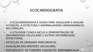 ECOCARDIOGRAFIA
• A ECOCARDIOGRAFIA É USADA PARA VISUALIZAR E AVALIAR
A FUNÇÃO, A ESTRUTURA E ANORMALIDADES HEMODINÂMICAS
DO CORAÇÃO;
• A UTILIDADE CLÍNICA INCLUI A DEMONSTRAÇÃO DE
DEFORMIDADES VALVULARES E OUTRAS DEFORMIDADES
ESTRUTURAIS;
• DETECÇÃO DE DERRAMES PERICÁRDICOS;
• AVALIAÇÃO DAS PRÓTESES VALVULARES;
• DIAGNÓSTICO DE TOMORES CARDÍACOS, CARDIOMEGALIA.
 