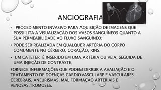 ANGIOGRAFIA
• PROCEDIMENTO INVASIVO PARA AQUISIÇÃO DE IMAGENS QUE
POSSIILITA A VISUALIZAÇÃO DOS VASOS SANGUÍNEOS QUANTO A
SUA PERMEABILIDADE AO FLUXO SANGUÍNEO;
• PODE SER REALIZADA EM QUALQUER ARTÉRIA DO CORPO
COMUMENTE NO CÉREBRO, CORAÇÃO, RINS.
• UM CATETER É INSERIDO EM UMA ARTÉRIA OU VEIA, SEGUIDA DE
UMA INJEÇÃO DE CONTRASTE;
FORNECE INFORMAÇÕES QUE PODEM DIRIGIR A AVALIAÇÃO E O
TRATAMENTO DE DOENÇAS CARDIOVASCULARE E VASCULARES
CEREBRAIS, ANEURISMAS, MAL FORMAÇAO ARTERIAIS E
VENOSAS,TROMOSES.
 
