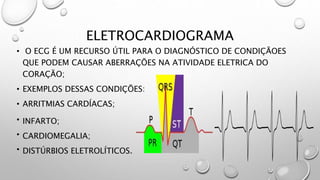 ELETROCARDIOGRAMA
• O ECG É UM RECURSO ÚTIL PARA O DIAGNÓSTICO DE CONDIÇÃOES
QUE PODEM CAUSAR ABERRAÇÕES NA ATIVIDADE ELETRICA DO
CORAÇÃO;
• EXEMPLOS DESSAS CONDIÇÕES:
• ARRITMIAS CARDÍACAS;
• INFARTO;
• CARDIOMEGALIA;
• DISTÚRBIOS ELETROLÍTICOS.
 