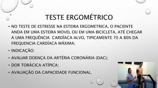 TESTE ERGOMÉTRICO
• NO TESTE DE ESTRESSE NA ESTEIRA ERGOMETRICA, O PACIENTE
ANDA EM UMA ESTEIRA MOVEL OU EM UMA BICICLETA, ATÉ CHEGAR
A UMA FREQUÊNCIA CARDÍACA ALVO, TIPICAMENTE 70 A 80% DA
FREQUENCIA CARDÍACA MÁXIMA;
• INDICAÇÃO:
• AVALIAR DOENÇA DA ARTÉRIA CORONÁRIA (DAC);
• DOR TORÁCICA ATÍPICA;
• AVALIAÇÃO DA CAPACIDADE FUNCIONAL.
 