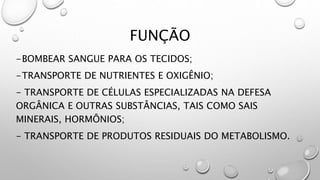 FUNÇÃO
-BOMBEAR SANGUE PARA OS TECIDOS;
-TRANSPORTE DE NUTRIENTES E OXIGÊNIO;
- TRANSPORTE DE CÉLULAS ESPECIALIZADAS NA DEFESA
ORGÂNICA E OUTRAS SUBSTÂNCIAS, TAIS COMO SAIS
MINERAIS, HORMÔNIOS;
- TRANSPORTE DE PRODUTOS RESIDUAIS DO METABOLISMO.
 