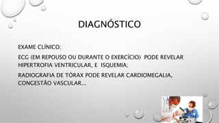 DIAGNÓSTICO
EXAME CLÍNICO;
ECG (EM REPOUSO OU DURANTE O EXERCÍCIO) PODE REVELAR
HIPERTROFIA VENTRICULAR, E ISQUEMIA;
RADIOGRAFIA DE TÓRAX PODE REVELAR CARDIOMEGALIA,
CONGESTÃO VASCULAR...
 