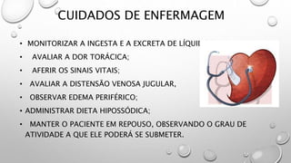 CUIDADOS DE ENFERMAGEM
• MONITORIZAR A INGESTA E A EXCRETA DE LÍQUIDOS;
• AVALIAR A DOR TORÁCICA;
• AFERIR OS SINAIS VITAIS;
• AVALIAR A DISTENSÃO VENOSA JUGULAR,
• OBSERVAR EDEMA PERIFÉRICO;
• ADMINISTRAR DIETA HIPOSSÓDICA;
• MANTER O PACIENTE EM REPOUSO, OBSERVANDO O GRAU DE
ATIVIDADE A QUE ELE PODERÁ SE SUBMETER.
 