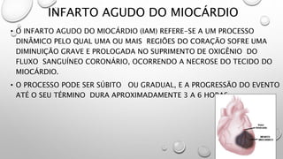 INFARTO AGUDO DO MIOCÁRDIO
• O INFARTO AGUDO DO MIOCÁRDIO (IAM) REFERE-SE A UM PROCESSO
DINÂMICO PELO QUAL UMA OU MAIS REGIÕES DO CORAÇÃO SOFRE UMA
DIMINUIÇÃO GRAVE E PROLOGADA NO SUPRIMENTO DE OXIGÊNIO DO
FLUXO SANGUÍNEO CORONÁRIO, OCORRENDO A NECROSE DO TECIDO DO
MIOCÁRDIO.
• O PROCESSO PODE SER SÚBITO OU GRADUAL, E A PROGRESSÃO DO EVENTO
ATÉ O SEU TÉRMINO DURA APROXIMADAMENTE 3 A 6 HORAS
 