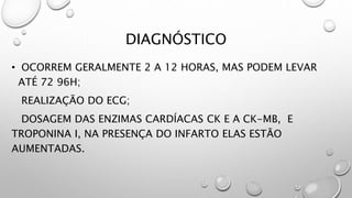 DIAGNÓSTICO
• OCORREM GERALMENTE 2 A 12 HORAS, MAS PODEM LEVAR
ATÉ 72 96H;
REALIZAÇÃO DO ECG;
DOSAGEM DAS ENZIMAS CARDÍACAS CK E A CK-MB, E
TROPONINA I, NA PRESENÇA DO INFARTO ELAS ESTÃO
AUMENTADAS.
 