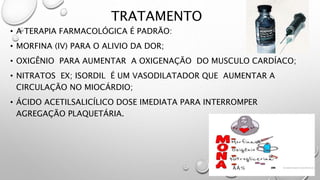 TRATAMENTO
• A TERAPIA FARMACOLÓGICA É PADRÃO:
• MORFINA (IV) PARA O ALIVIO DA DOR;
• OXIGÊNIO PARA AUMENTAR A OXIGENAÇÃO DO MUSCULO CARDÍACO;
• NITRATOS EX; ISORDIL É UM VASODILATADOR QUE AUMENTAR A
CIRCULAÇÃO NO MIOCÁRDIO;
• ÁCIDO ACETILSALICÍLICO DOSE IMEDIATA PARA INTERROMPER
AGREGAÇÃO PLAQUETÁRIA.
 