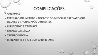COMPLICAÇÕES
• ARRITMIAS
• EXTENSÃO DO INFARTO – NECROSE DO MUSCULO CARDÍACO QUE
OCORRE 24 HORAS APÓS O INFARTO.
• INSUFICIÊNCIA CARDÍACA
• PARADA CARDÍACA
• TROMBOEMBOLIA
• PERICARDITE ( 2 A 3 DIAS APÓS O IAM).
 