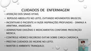 CUIDADOS DE ENFERMAGEM
• AFERIÇÃO DOS SINAIS VITAIS;
• REPOUSO ABSOLUTO NO LEITO, EVITANDO MOVIMENTOS BRUSCOS;
• INCENTIVAR O PACIENTE A FAZER INSPIRAÇÕES PROFUNDAS – DIMINUI A
ARRITMIA, ANSIEDADE;
• ADMINISTRAR OXIGÊNIO E MEDICAMENTOS CONFORME PRESCRIÇÃO
MEDICA;
• CONTROLE HÍDRICO RIGOROSO EVITAR SOBRE CARGA CARDÍACA;
• PRESTAR CUIDADOS DE HIGIENE NO LEITO;
• MANTER O AMBIENTE TRANQUILO;
 
