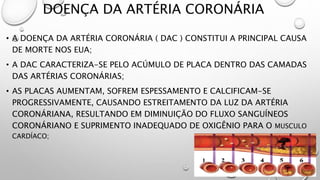 DOENÇA DA ARTÉRIA CORONÁRIA
• A DOENÇA DA ARTÉRIA CORONÁRIA ( DAC ) CONSTITUI A PRINCIPAL CAUSA
DE MORTE NOS EUA;
• A DAC CARACTERIZA-SE PELO ACÚMULO DE PLACA DENTRO DAS CAMADAS
DAS ARTÉRIAS CORONÁRIAS;
• AS PLACAS AUMENTAM, SOFREM ESPESSAMENTO E CALCIFICAM-SE
PROGRESSIVAMENTE, CAUSANDO ESTREITAMENTO DA LUZ DA ARTÉRIA
CORONÁRIANA, RESULTANDO EM DIMINUIÇÃO DO FLUXO SANGUÍNEOS
CORONÁRIANO E SUPRIMENTO INADEQUADO DE OXIGÊNIO PARA O MUSCULO
CARDÍACO;
 