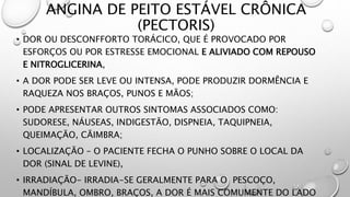 ANGINA DE PEITO ESTÁVEL CRÔNICA
(PECTORIS)
• DOR OU DESCONFFORTO TORÁCICO, QUE É PROVOCADO POR
ESFORÇOS OU POR ESTRESSE EMOCIONAL E ALIVIADO COM REPOUSO
E NITROGLICERINA,
• A DOR PODE SER LEVE OU INTENSA, PODE PRODUZIR DORMÊNCIA E
RAQUEZA NOS BRAÇOS, PUNOS E MÃOS;
• PODE APRESENTAR OUTROS SINTOMAS ASSOCIADOS COMO:
SUDORESE, NÁUSEAS, INDIGESTÃO, DISPNEIA, TAQUIPNEIA,
QUEIMAÇÃO, CÃIMBRA;
• LOCALIZAÇÃO – O PACIENTE FECHA O PUNHO SOBRE O LOCAL DA
DOR (SINAL DE LEVINE),
• IRRADIAÇÃO- IRRADIA-SE GERALMENTE PARA O PESCOÇO,
MANDÍBULA, OMBRO, BRAÇOS, A DOR É MAIS COMUMENTE DO LADO
 