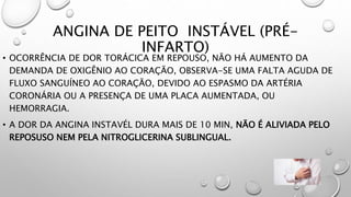 ANGINA DE PEITO INSTÁVEL (PRÉ-
INFARTO)
• OCORRÊNCIA DE DOR TORÁCICA EM REPOUSO, NÃO HÁ AUMENTO DA
DEMANDA DE OXIGÊNIO AO CORAÇÃO, OBSERVA-SE UMA FALTA AGUDA DE
FLUXO SANGUÍNEO AO CORAÇÃO, DEVIDO AO ESPASMO DA ARTÉRIA
CORONÁRIA OU A PRESENÇA DE UMA PLACA AUMENTADA, OU
HEMORRAGIA.
• A DOR DA ANGINA INSTAVÉL DURA MAIS DE 10 MIN, NÃO É ALIVIADA PELO
REPOSUSO NEM PELA NITROGLICERINA SUBLINGUAL.
 