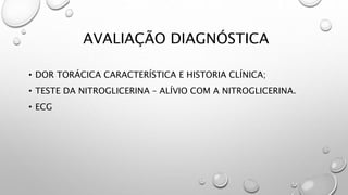 AVALIAÇÃO DIAGNÓSTICA
• DOR TORÁCICA CARACTERÍSTICA E HISTORIA CLÍNICA;
• TESTE DA NITROGLICERINA – ALÍVIO COM A NITROGLICERINA.
• ECG
 