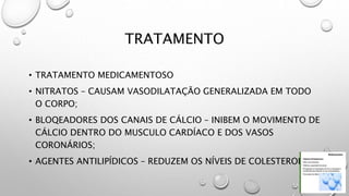 TRATAMENTO
• TRATAMENTO MEDICAMENTOSO
• NITRATOS – CAUSAM VASODILATAÇÃO GENERALIZADA EM TODO
O CORPO;
• BLOQEADORES DOS CANAIS DE CÁLCIO – INIBEM O MOVIMENTO DE
CÁLCIO DENTRO DO MUSCULO CARDÍACO E DOS VASOS
CORONÁRIOS;
• AGENTES ANTILIPÍDICOS – REDUZEM OS NÍVEIS DE COLESTEROL.
 