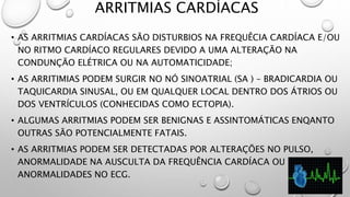 ARRITMIAS CARDÍACAS
• AS ARRITMIAS CARDÍACAS SÃO DISTURBIOS NA FREQUÊCIA CARDÍACA E/OU
NO RITMO CARDÍACO REGULARES DEVIDO A UMA ALTERAÇÃO NA
CONDUNÇÃO ELÉTRICA OU NA AUTOMATICIDADE;
• AS ARRITIMIAS PODEM SURGIR NO NÓ SINOATRIAL (SA ) – BRADICARDIA OU
TAQUICARDIA SINUSAL, OU EM QUALQUER LOCAL DENTRO DOS ÁTRIOS OU
DOS VENTRÍCULOS (CONHECIDAS COMO ECTOPIA).
• ALGUMAS ARRITMIAS PODEM SER BENIGNAS E ASSINTOMÁTICAS ENQANTO
OUTRAS SÃO POTENCIALMENTE FATAIS.
• AS ARRITMIAS PODEM SER DETECTADAS POR ALTERAÇÕES NO PULSO,
ANORMALIDADE NA AUSCULTA DA FREQUÊNCIA CARDÍACA OU
ANORMALIDADES NO ECG.
 