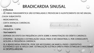 BRADICARDIA SINUSAL
• ETIOLOGIA
- AS FIBRAS PARASSIMPÁTICA SÃO ESTIMULADAS E PROVOCAM O ALENTECIMENTO DO NÓ SINUSAL.
.CAUSA SUBJACENTES:
- MEDICAMENTOS,
- CERTA DOENÇAS CARDÍACAS;
ANÁLISE:
- FREQUÊCIA: 55BPM;
- TRATAMENTO
- DEPENDE DO EFEITO DA FREQUÊNCIA LENTA SOBRE A MANUTENÇÃO DO DÉBITO CARDÍACO;
- ATROPINA – BLOQUEIA A ESTIMULAÇÃO VAGAL PARA O NÓ SINOATRIAL E, POR CONSEGUINTE
ACELERA A FREQUÊNCIA CARDÍACA;
- SE A BRADICARDIA PERSISTIR, PODE SER NECESSÁRIO UM MARCA-PASSO ( DISPOSITIVO
ELETRÔNICO QUE SE APLICA UMA ESTIMULAÇÃO ELÉTRICA DIRETA PARA ESTIMULAR O MIOCÁRDIO
A DESPOLARIZAR)
 