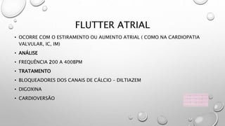 FLUTTER ATRIAL
• OCORRE COM O ESTIRAMENTO OU AUMENTO ATRIAL ( COMO NA CARDIOPATIA
VALVULAR, IC, IM)
• ANÁLISE
• FREQUÊNCIA 200 A 400BPM
• TRATAMENTO
• BLOQUEADORES DOS CANAIS DE CÁLCIO – DILTIAZEM
• DIGOXINA
• CARDIOVERSÃO
 