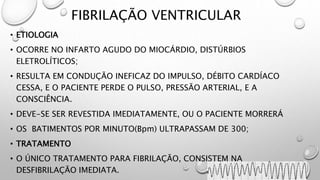 FIBRILAÇÃO VENTRICULAR
• ETIOLOGIA
• OCORRE NO INFARTO AGUDO DO MIOCÁRDIO, DISTÚRBIOS
ELETROLÍTICOS;
• RESULTA EM CONDUÇÃO INEFICAZ DO IMPULSO, DÉBITO CARDÍACO
CESSA, E O PACIENTE PERDE O PULSO, PRESSÃO ARTERIAL, E A
CONSCIÊNCIA.
• DEVE-SE SER REVESTIDA IMEDIATAMENTE, OU O PACIENTE MORRERÁ
• OS BATIMENTOS POR MINUTO(Bpm) ULTRAPASSAM DE 300;
• TRATAMENTO
• O ÚNICO TRATAMENTO PARA FIBRILAÇÃO, CONSISTEM NA
DESFIBRILAÇÃO IMEDIATA.
 