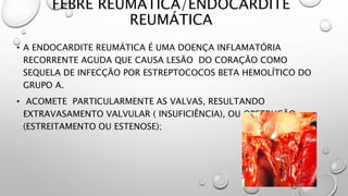 FEBRE REUMÁTICA/ENDOCARDITE
REUMÁTICA
• A ENDOCARDITE REUMÁTICA É UMA DOENÇA INFLAMATÓRIA
RECORRENTE AGUDA QUE CAUSA LESÃO DO CORAÇÃO COMO
SEQUELA DE INFECÇÃO POR ESTREPTOCOCOS BETA HEMOLÍTICO DO
GRUPO A.
• ACOMETE PARTICULARMENTE AS VALVAS, RESULTANDO
EXTRAVASAMENTO VALVULAR ( INSUFICIÊNCIA), OU OBSTRUÇÃO
(ESTREITAMENTO OU ESTENOSE);
 