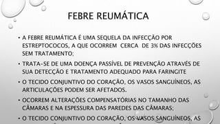 FEBRE REUMÁTICA
• A FEBRE REUMÁTICA É UMA SEQUELA DA INFECÇÃO POR
ESTREPTOCOCOS, A QUE OCORREM CERCA DE 3% DAS INFECÇÕES
SEM TRATAMENTO;
• TRATA-SE DE UMA DOENÇA PASSÍVEL DE PREVENÇÃO ATRAVÉS DE
SUA DETECÇÃO E TRATAMENTO ADEQUADO PARA FARINGITE
• O TECIDO CONJUNTIVO DO CORAÇÃO, OS VASOS SANGUÍNEOS, AS
ARTICULAÇÕES PODEM SER AFETADOS.
• OCORREM ALTERAÇÕES COMPENSATÓRIAS NO TAMANHO DAS
CÂMARAS E NA ESPESSURA DAS PAREDES DAS CÂMARAS;
• O TECIDO CONJUNTIVO DO CORAÇÃO, OS VASOS SANGUÍNEOS, AS
 