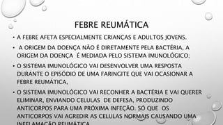 FEBRE REUMÁTICA
• A FEBRE AFETA ESPECIALMENTE CRIANÇAS E ADULTOS JOVENS.
• A ORIGEM DA DOENÇA NÃO É DIRETAMENTE PELA BACTÉRIA, A
ORIGEM DA DOENÇA É MEDIADA PELO SISTEMA IMUNOLÓGICO;
• O SISTEMA IMUNOLÓGICO VAI DESENVOLVER UMA RESPOSTA
DURANTE O EPISÓDIO DE UMA FARINGITE QUE VAI OCASIONAR A
FEBRE REUMÁTICA,
• O SISTEMA IMUNOLÓGICO VAI RECONHER A BACTÉRIA E VAI QUERER
ELIMINAR, ENVIANDO CELULAS DE DEFESA, PRODUZINDO
ANTICORPOS PARA UMA PRÓXIMA INFEÇÃO. SÓ QUE OS
ANTICORPOS VAI AGREDIR AS CELULAS NORMAIS CAUSANDO UMA
 